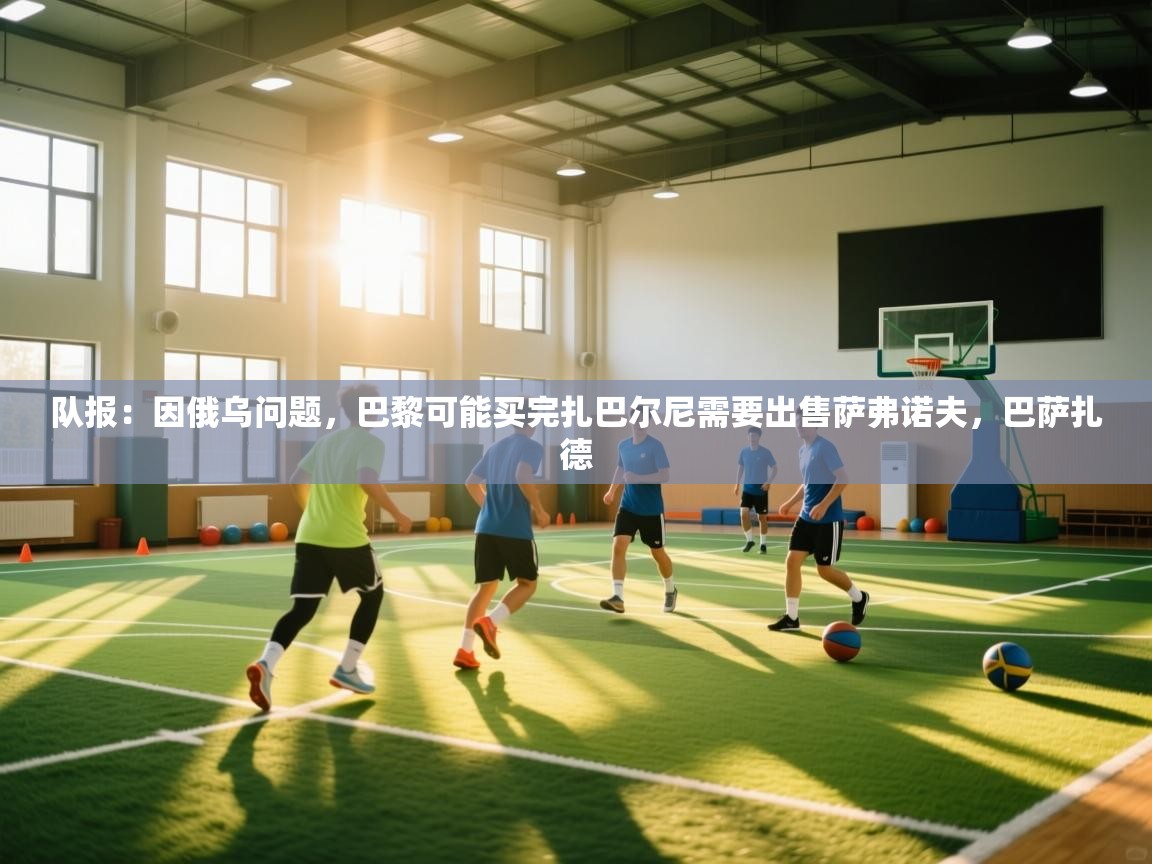 海星体育官方网站-队报：因俄乌问题，巴黎可能买完扎巴尔尼需要出售萨弗诺夫，巴萨扎德  第1张