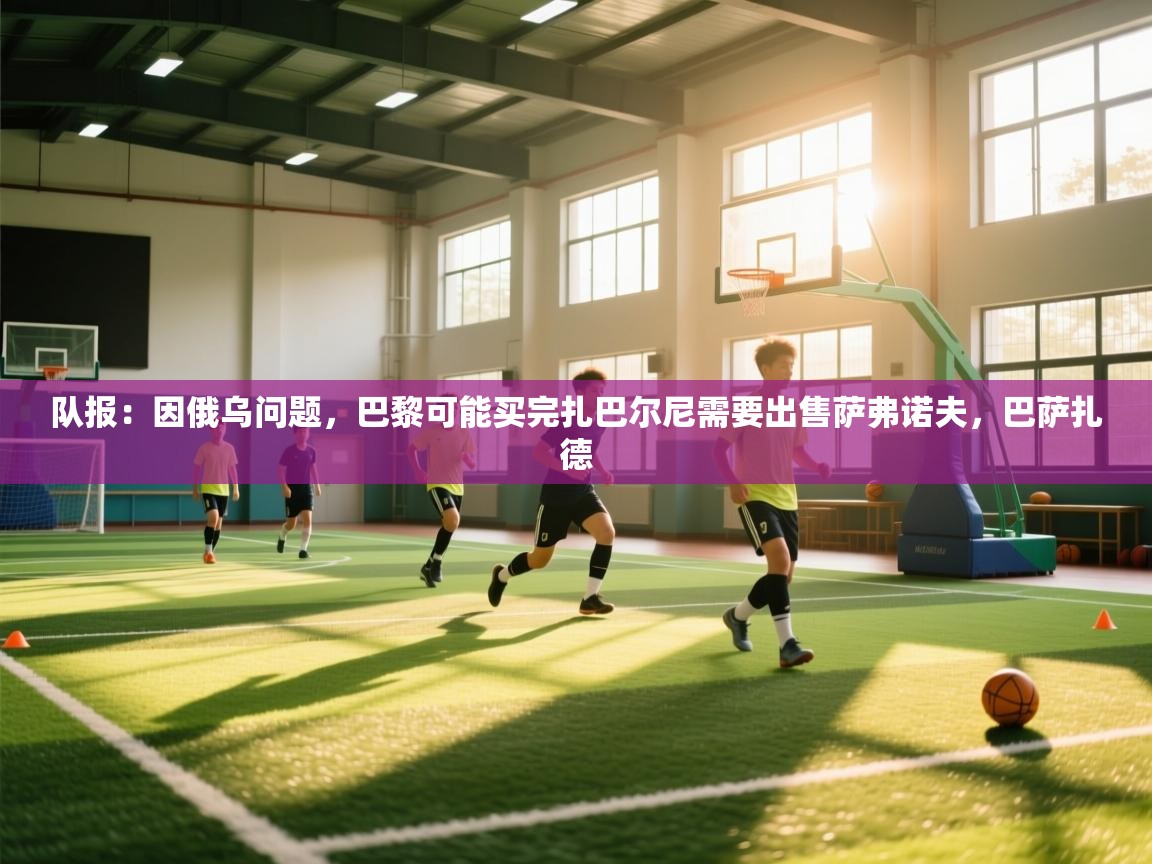 海星体育官方网站-队报：因俄乌问题，巴黎可能买完扎巴尔尼需要出售萨弗诺夫，巴萨扎德  第2张