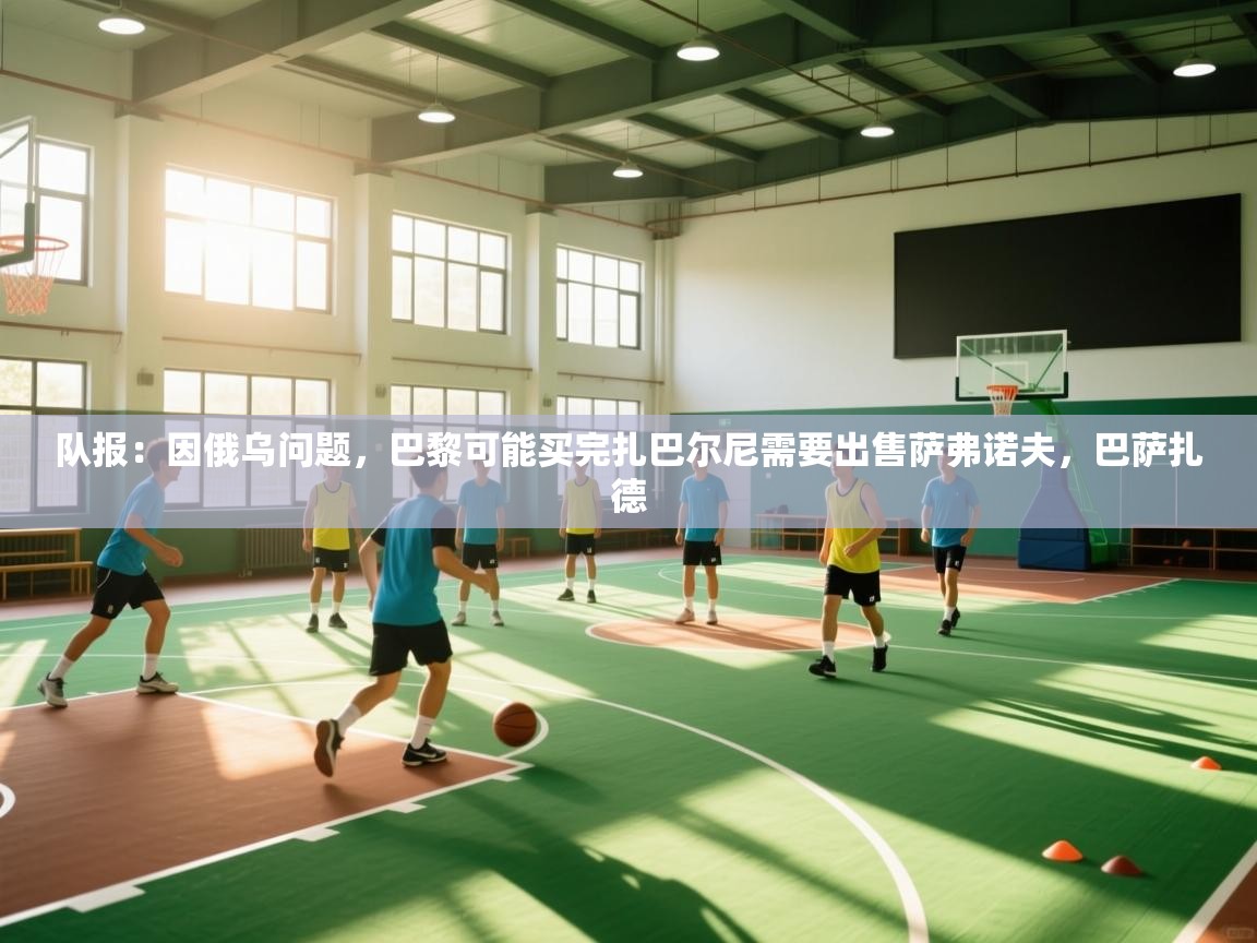 海星体育官方网站-队报：因俄乌问题，巴黎可能买完扎巴尔尼需要出售萨弗诺夫，巴萨扎德  第4张