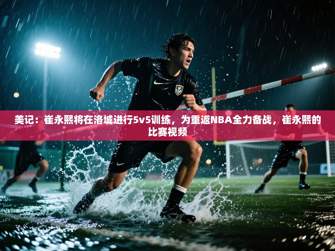 海星体育直播在线观看-高清免费赛事直播平台-海星体育直播-美记：崔永熙将在洛城进行5v5训练，为重返NBA全力备战，崔永熙的比赛视频