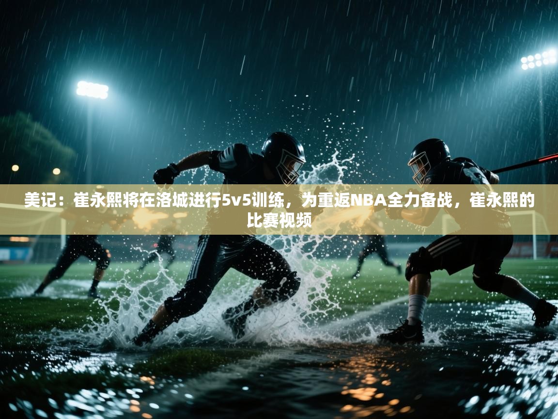 海星体育直播在线观看-高清免费赛事直播平台-海星体育直播-美记:崔永熙将在洛城进行5v5训练,为重返NBA全力备战,崔永熙的比赛视频 第3张