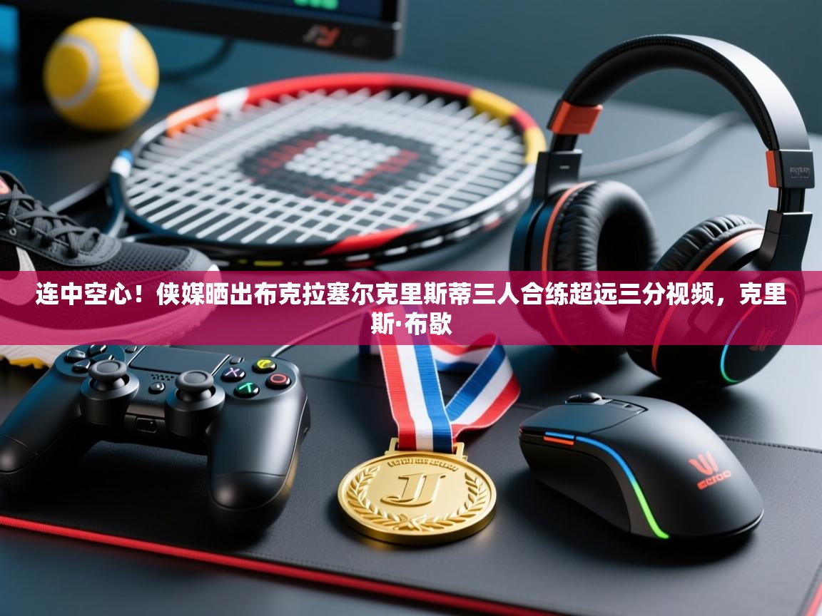 海星体育app-连中空心！侠媒晒出布克拉塞尔克里斯蒂三人合练超远三分视频，克里斯·布歇