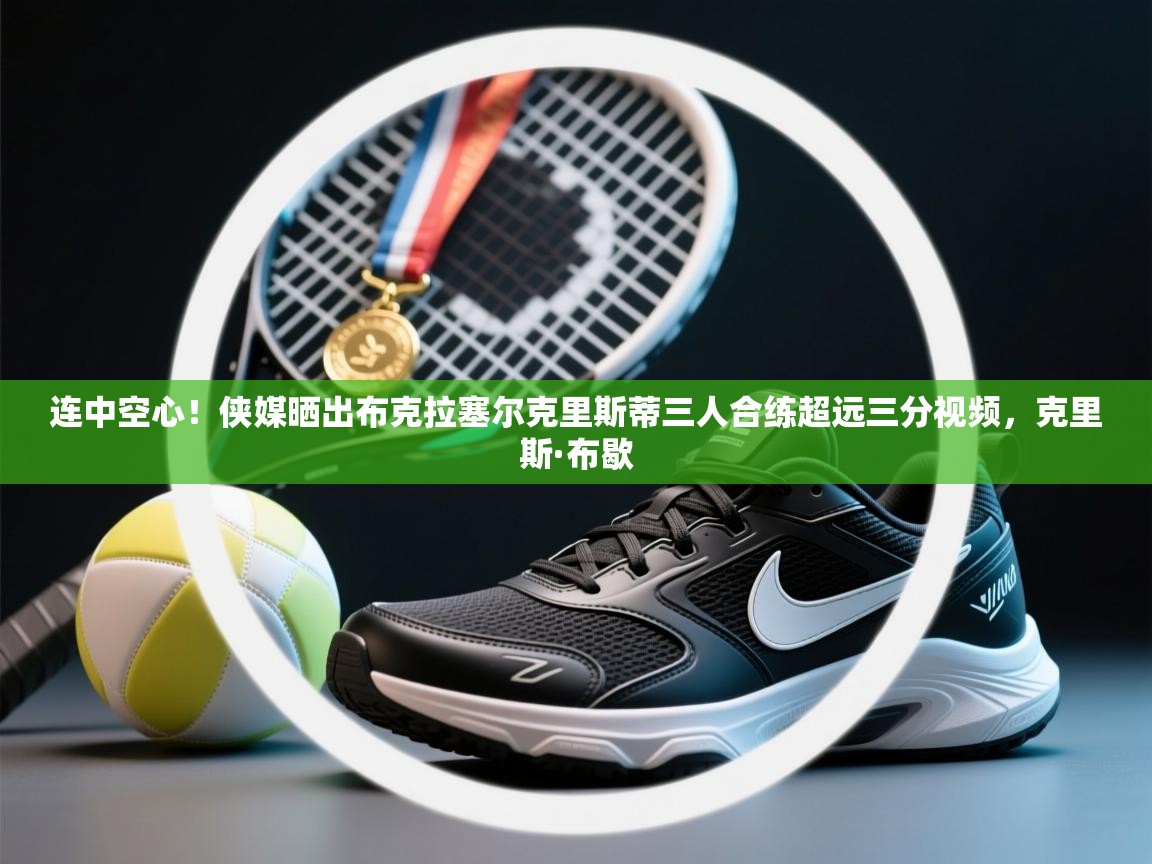 海星体育app-连中空心！侠媒晒出布克拉塞尔克里斯蒂三人合练超远三分视频，克里斯·布歇  第3张