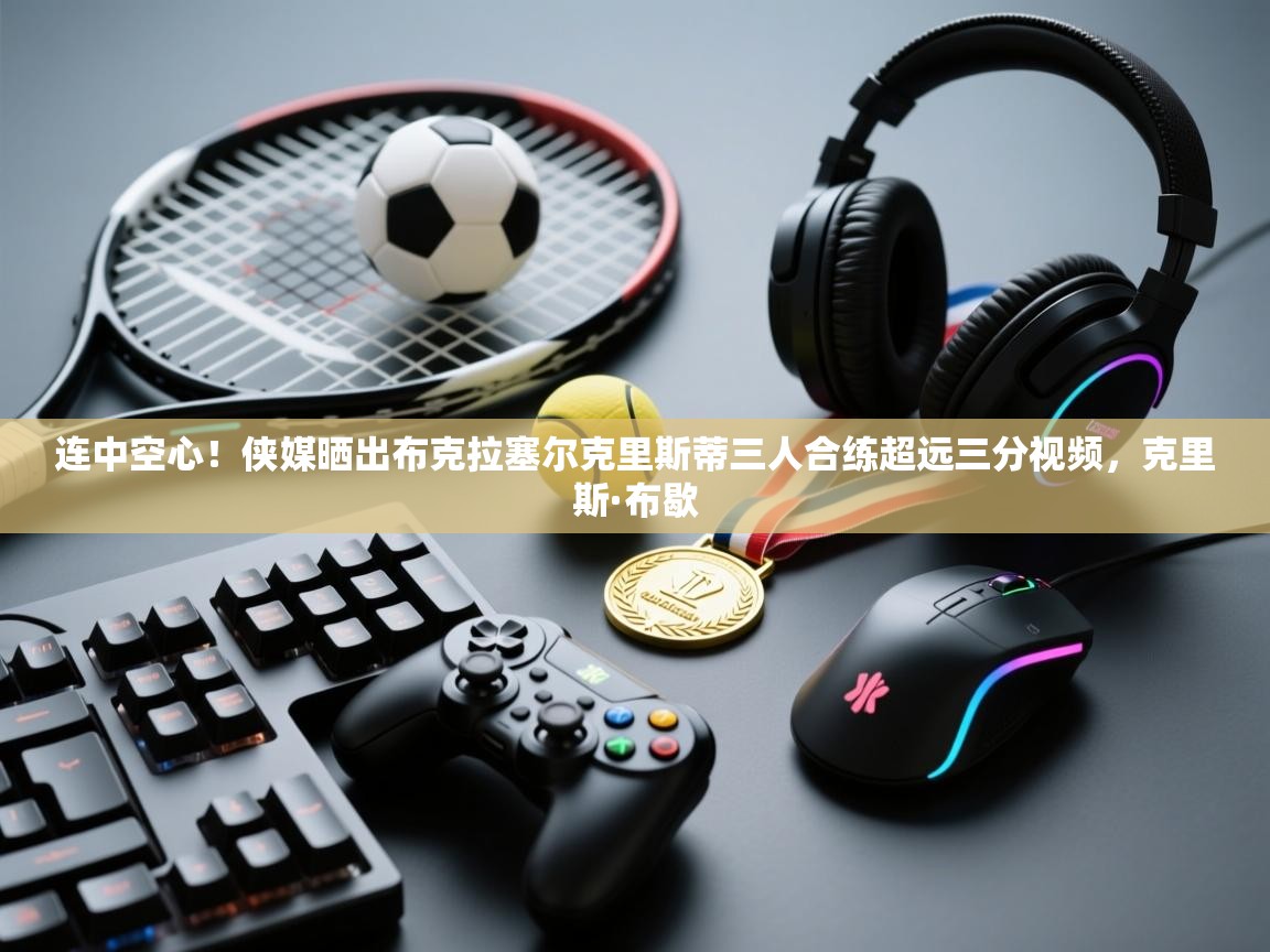 海星体育app-连中空心！侠媒晒出布克拉塞尔克里斯蒂三人合练超远三分视频，克里斯·布歇  第4张