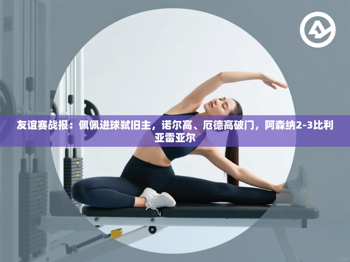 海星体育官方入口-友谊赛战报:佩佩进球弑旧主,诺尔高、厄德高破门,阿森纳2-3比利亚雷亚尔 第2张