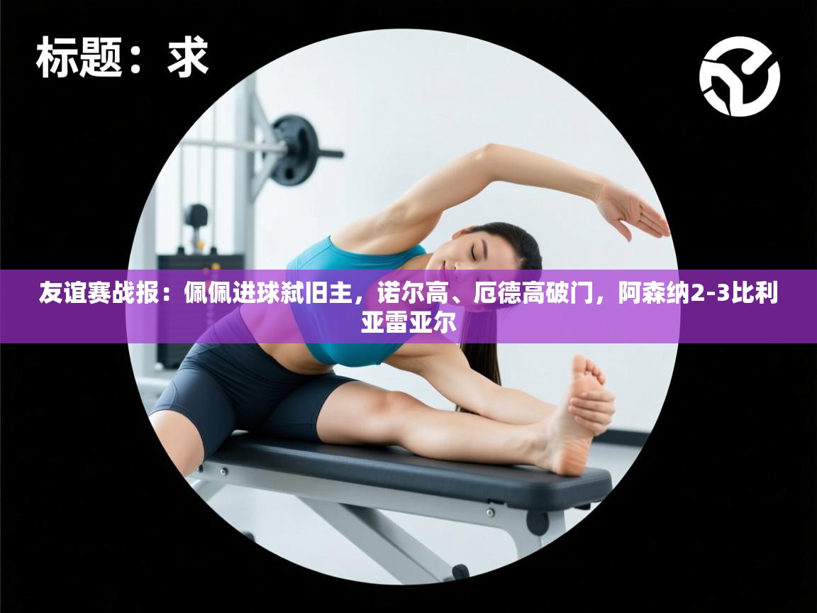 海星体育官方入口-友谊赛战报:佩佩进球弑旧主,诺尔高、厄德高破门,阿森纳2-3比利亚雷亚尔 第4张