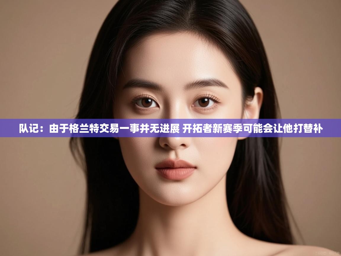 海星体育官网-队记:由于格兰特交易一事并无进展 开拓者新赛季可能会让他打替补 第1张