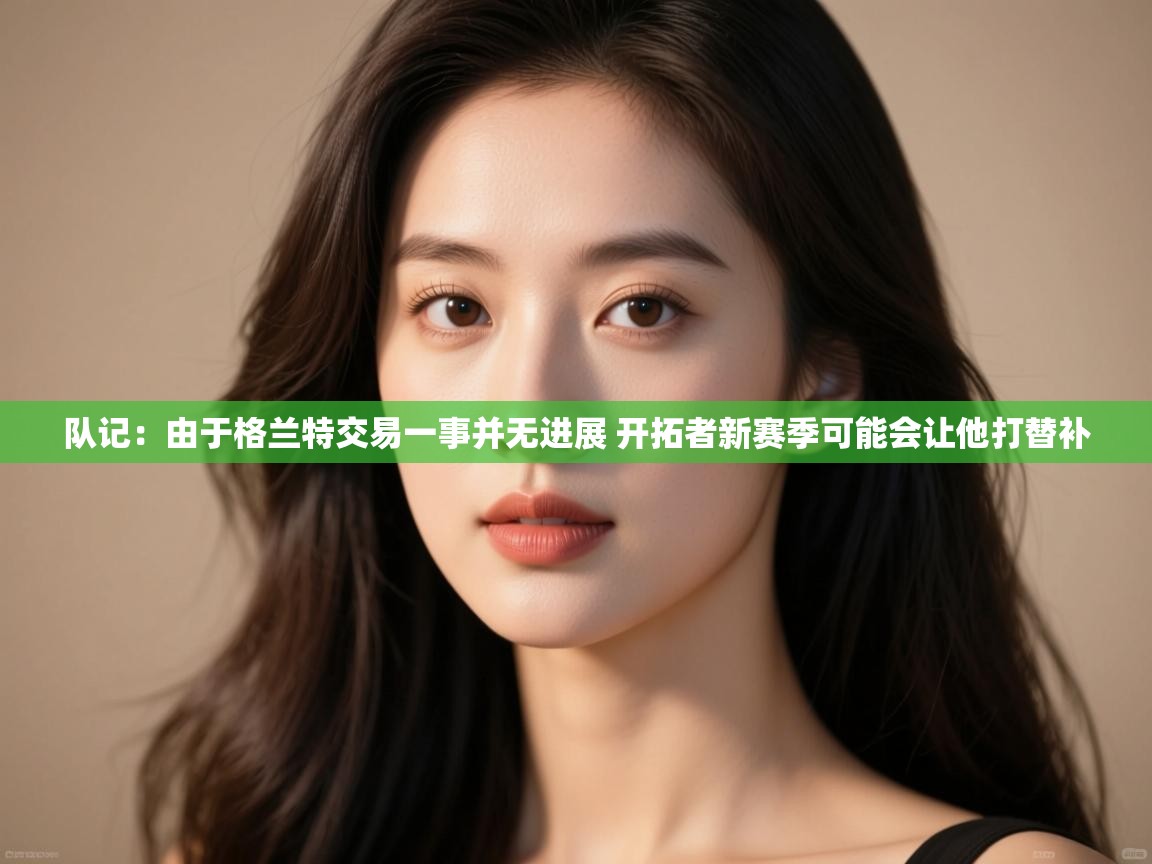 海星体育官网-队记:由于格兰特交易一事并无进展 开拓者新赛季可能会让他打替补 第2张