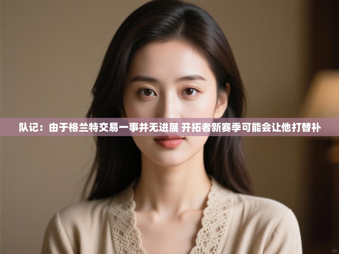 海星体育官网-队记:由于格兰特交易一事并无进展 开拓者新赛季可能会让他打替补 第3张