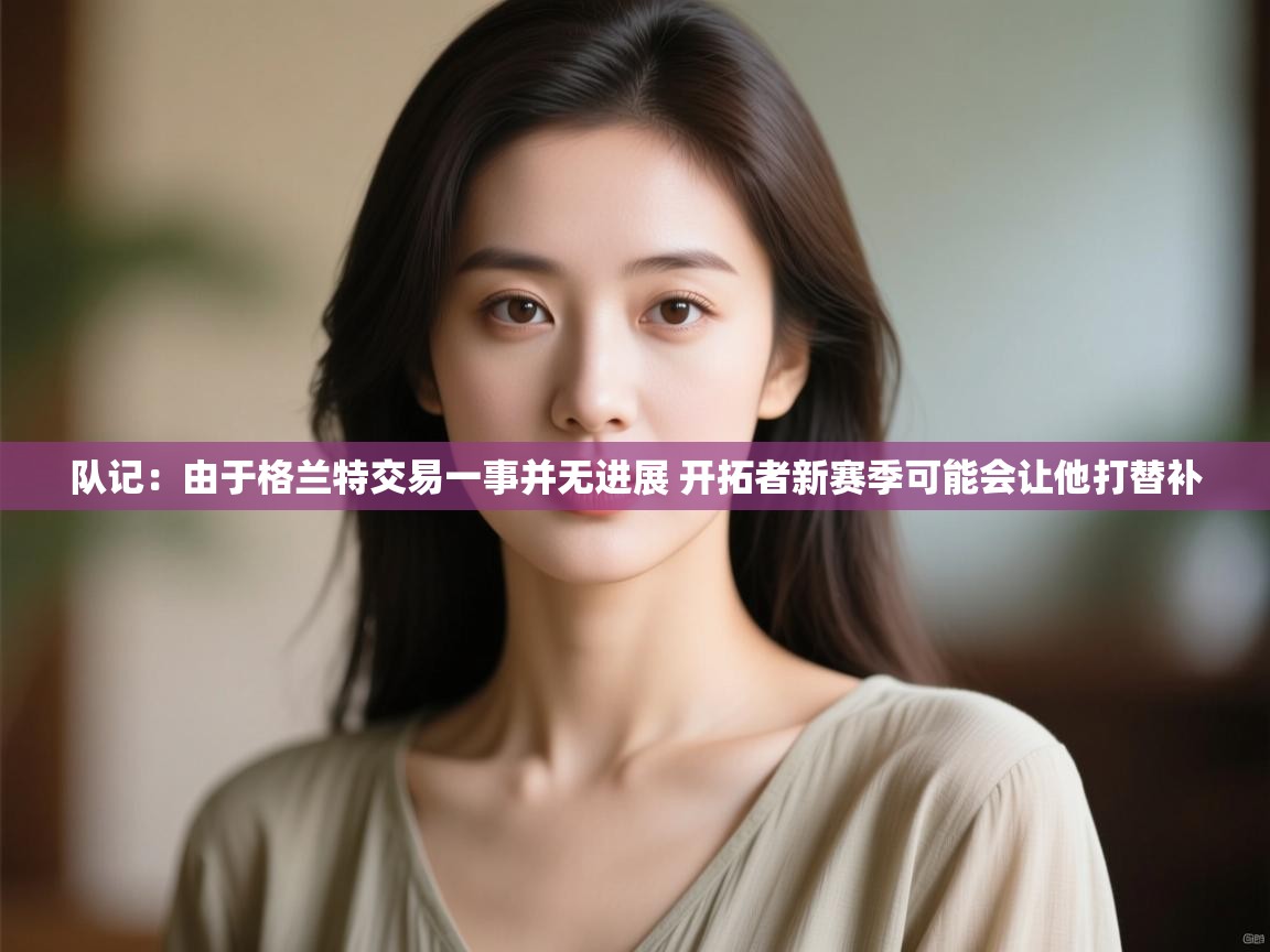 海星体育官网-队记:由于格兰特交易一事并无进展 开拓者新赛季可能会让他打替补 第4张